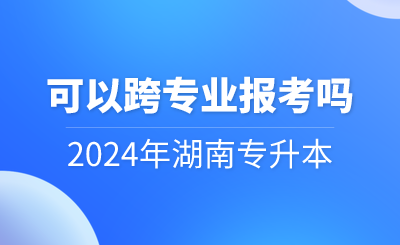 2024年湖南專升本可以跨專業(yè)報(bào)考嗎