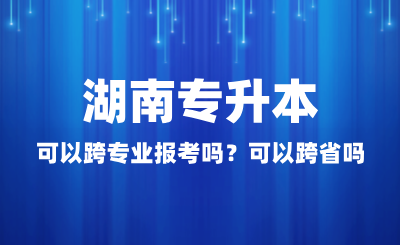 湖南專升本可以跨專業報考嗎？可以跨省嗎？