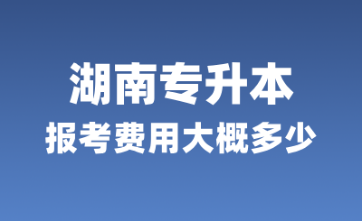 湖南專升本報考費用大概多少？學費多少？